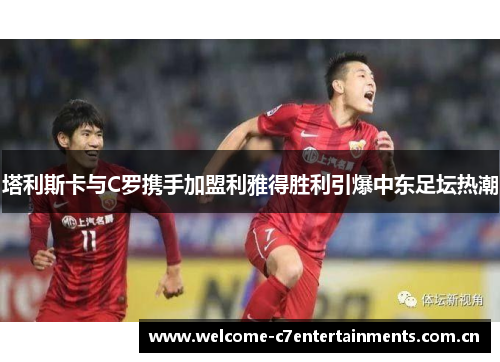 塔利斯卡与C罗携手加盟利雅得胜利引爆中东足坛热潮